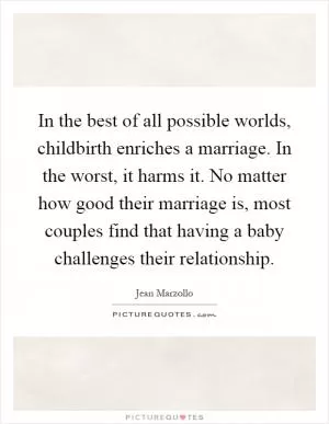 In the best of all possible worlds, childbirth enriches a marriage. In the worst, it harms it. No matter how good their marriage is, most couples find that having a baby challenges their relationship Picture Quote #1