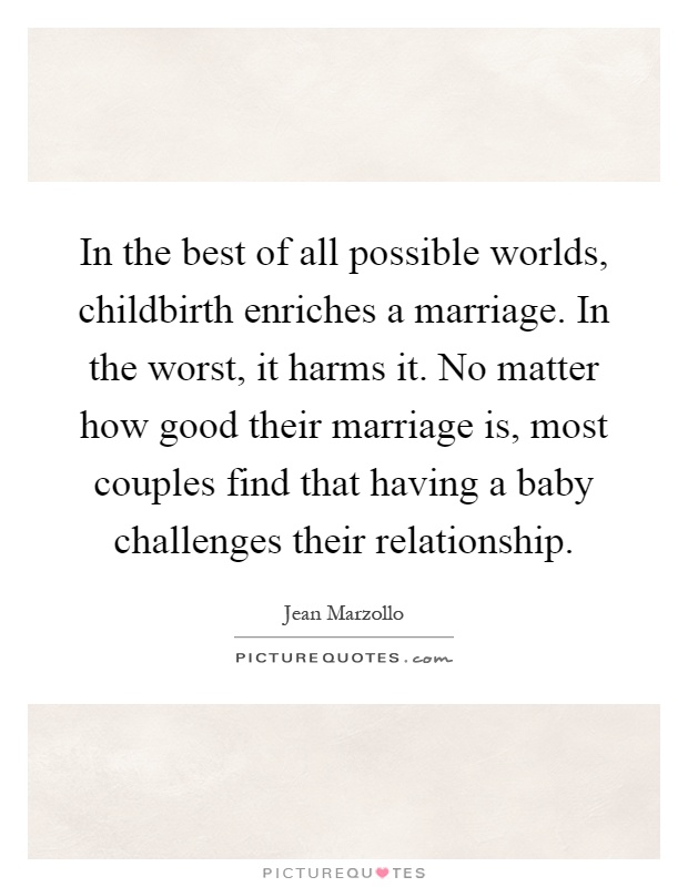 In the best of all possible worlds, childbirth enriches a marriage. In the worst, it harms it. No matter how good their marriage is, most couples find that having a baby challenges their relationship Picture Quote #1
