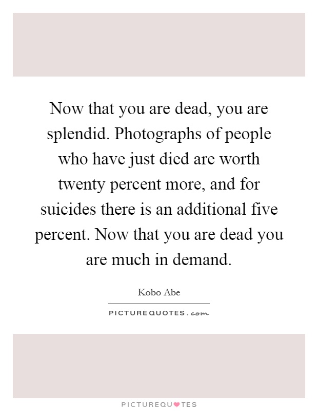 Now that you are dead, you are splendid. Photographs of people who have just died are worth twenty percent more, and for suicides there is an additional five percent. Now that you are dead you are much in demand Picture Quote #1