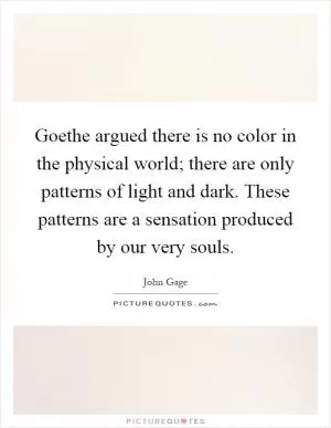 Goethe argued there is no color in the physical world; there are only patterns of light and dark. These patterns are a sensation produced by our very souls Picture Quote #1