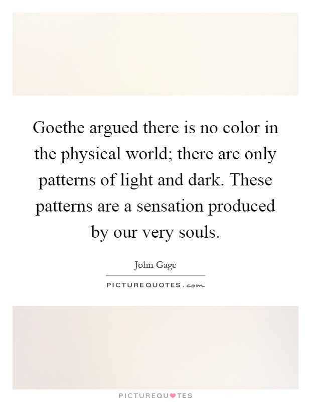 Goethe argued there is no color in the physical world; there are only patterns of light and dark. These patterns are a sensation produced by our very souls Picture Quote #1