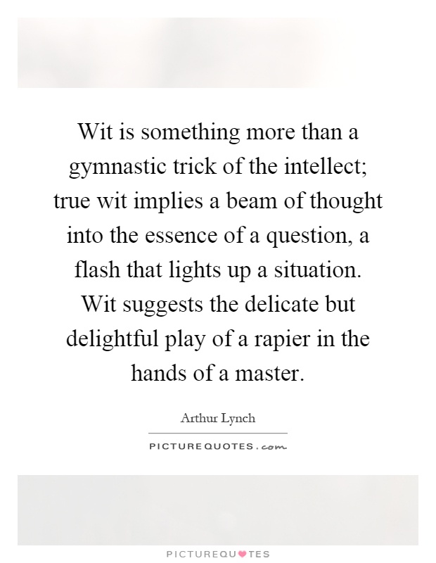 Wit is something more than a gymnastic trick of the intellect; true wit implies a beam of thought into the essence of a question, a flash that lights up a situation. Wit suggests the delicate but delightful play of a rapier in the hands of a master Picture Quote #1