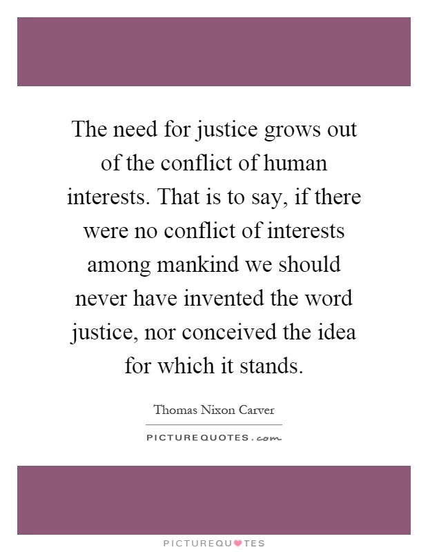 The need for justice grows out of the conflict of human interests. That is to say, if there were no conflict of interests among mankind we should never have invented the word justice, nor conceived the idea for which it stands Picture Quote #1