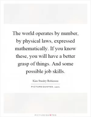The world operates by number, by physical laws, expressed mathematically. If you know these, you will have a better grasp of things. And some possible job skills Picture Quote #1