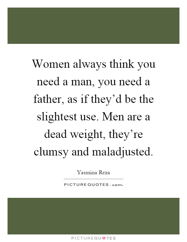 Women always think you need a man, you need a father, as if they'd be the slightest use. Men are a dead weight, they're clumsy and maladjusted Picture Quote #1