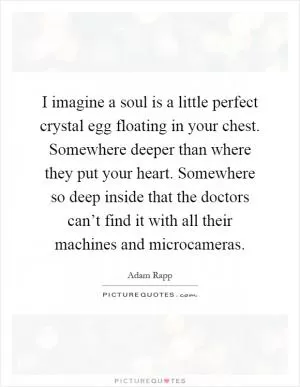 I imagine a soul is a little perfect crystal egg floating in your chest. Somewhere deeper than where they put your heart. Somewhere so deep inside that the doctors can’t find it with all their machines and microcameras Picture Quote #1
