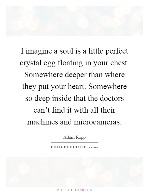 I imagine a soul is a little perfect crystal egg floating in your chest. Somewhere deeper than where they put your heart. Somewhere so deep inside that the doctors can't find it with all their machines and microcameras Picture Quote #1