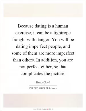 Because dating is a human exercise, it can be a tightrope fraught with danger. You will be dating imperfect people, and some of them are more imperfect than others. In addition, you are not perfect either, so that complicates the picture Picture Quote #1