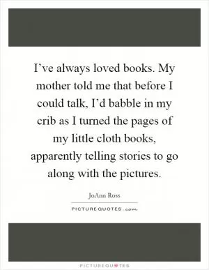 I’ve always loved books. My mother told me that before I could talk, I’d babble in my crib as I turned the pages of my little cloth books, apparently telling stories to go along with the pictures Picture Quote #1