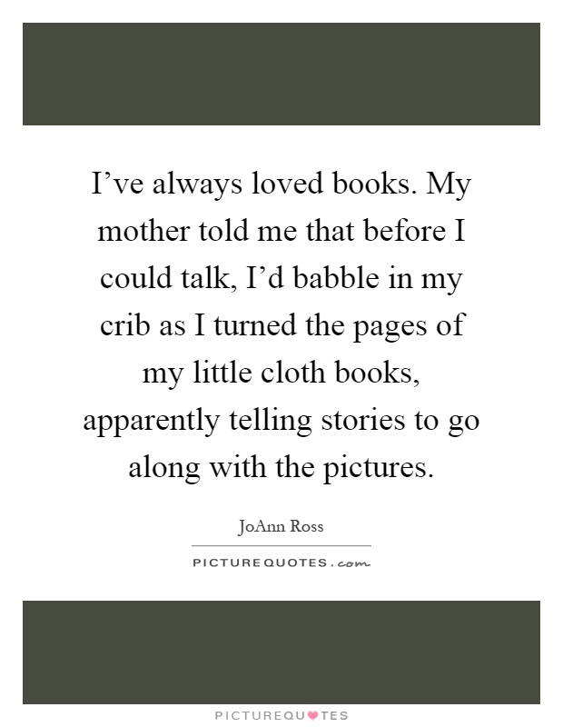 I've always loved books. My mother told me that before I could talk, I'd babble in my crib as I turned the pages of my little cloth books, apparently telling stories to go along with the pictures Picture Quote #1