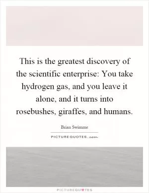 This is the greatest discovery of the scientific enterprise: You take hydrogen gas, and you leave it alone, and it turns into rosebushes, giraffes, and humans Picture Quote #1