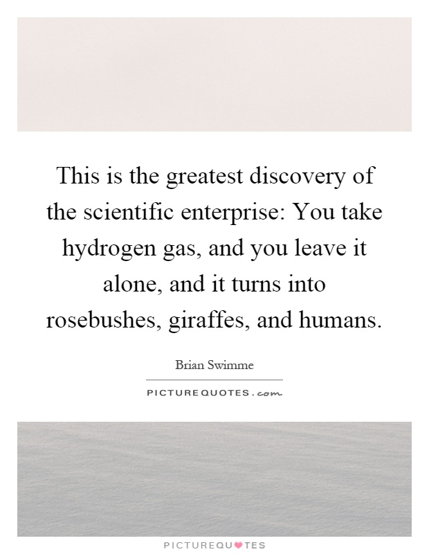 This is the greatest discovery of the scientific enterprise: You take hydrogen gas, and you leave it alone, and it turns into rosebushes, giraffes, and humans Picture Quote #1