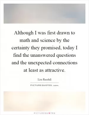Although I was first drawn to math and science by the certainty they promised, today I find the unanswered questions and the unexpected connections at least as attractive Picture Quote #1