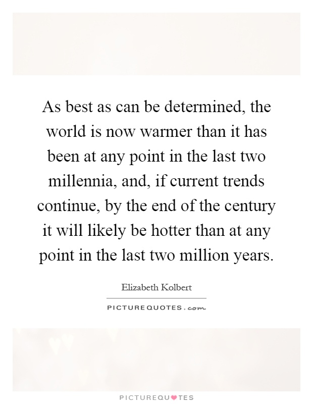 As best as can be determined, the world is now warmer than it has been at any point in the last two millennia, and, if current trends continue, by the end of the century it will likely be hotter than at any point in the last two million years Picture Quote #1