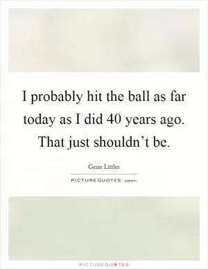 I probably hit the ball as far today as I did 40 years ago. That just shouldn’t be Picture Quote #1