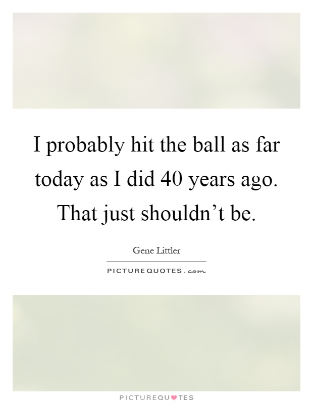 I probably hit the ball as far today as I did 40 years ago. That just shouldn't be Picture Quote #1