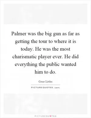 Palmer was the big gun as far as getting the tour to where it is today. He was the most charismatic player ever. He did everything the public wanted him to do Picture Quote #1