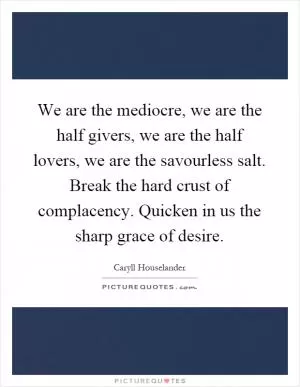 We are the mediocre, we are the half givers, we are the half lovers, we are the savourless salt. Break the hard crust of complacency. Quicken in us the sharp grace of desire Picture Quote #1
