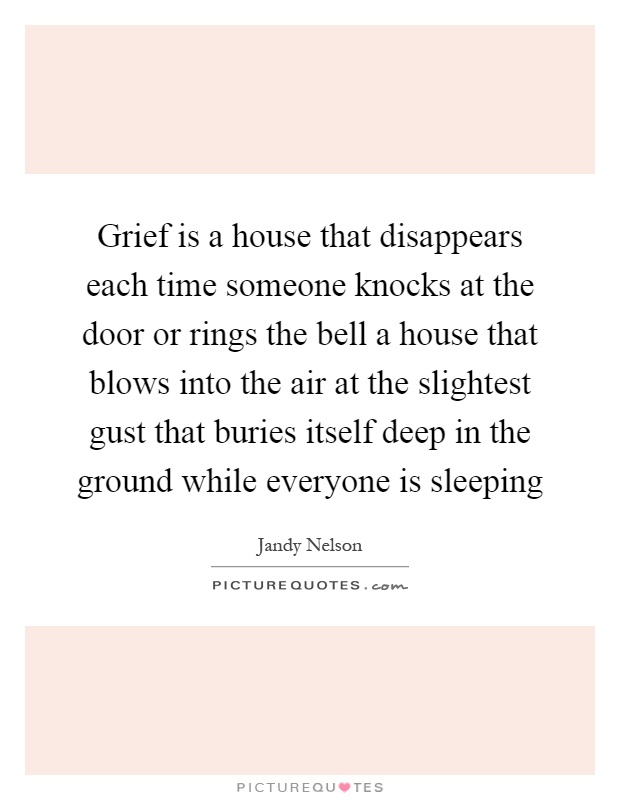 Grief is a house that disappears each time someone knocks at the door or rings the bell a house that blows into the air at the slightest gust that buries itself deep in the ground while everyone is sleeping Picture Quote #1