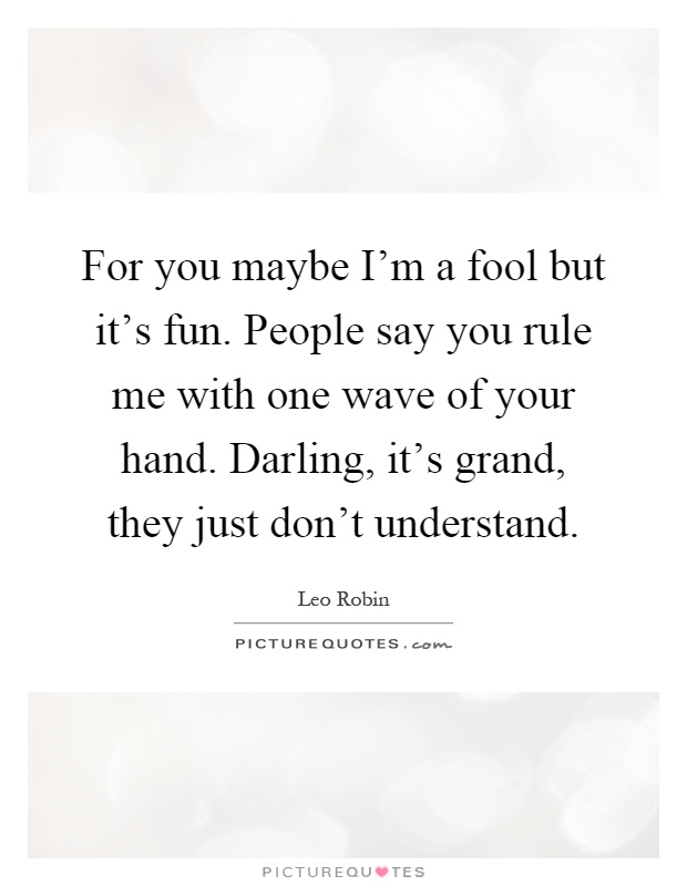 For you maybe I'm a fool but it's fun. People say you rule me with one wave of your hand. Darling, it's grand, they just don't understand Picture Quote #1