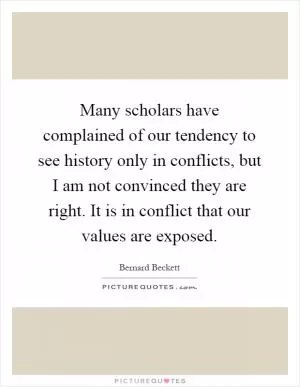 Many scholars have complained of our tendency to see history only in conflicts, but I am not convinced they are right. It is in conflict that our values are exposed Picture Quote #1