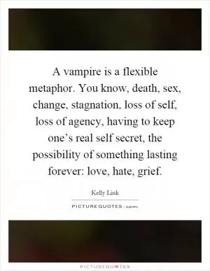 A vampire is a flexible metaphor. You know, death, sex, change, stagnation, loss of self, loss of agency, having to keep one’s real self secret, the possibility of something lasting forever: love, hate, grief Picture Quote #1