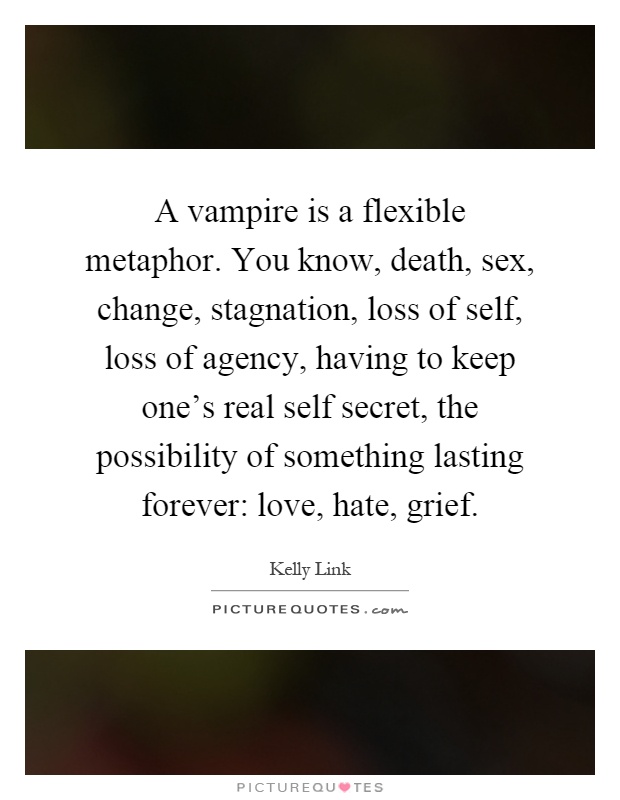 A vampire is a flexible metaphor. You know, death, sex, change, stagnation, loss of self, loss of agency, having to keep one's real self secret, the possibility of something lasting forever: love, hate, grief Picture Quote #1