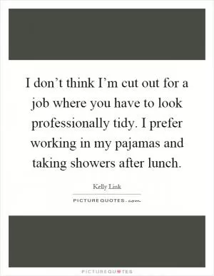 I don’t think I’m cut out for a job where you have to look professionally tidy. I prefer working in my pajamas and taking showers after lunch Picture Quote #1