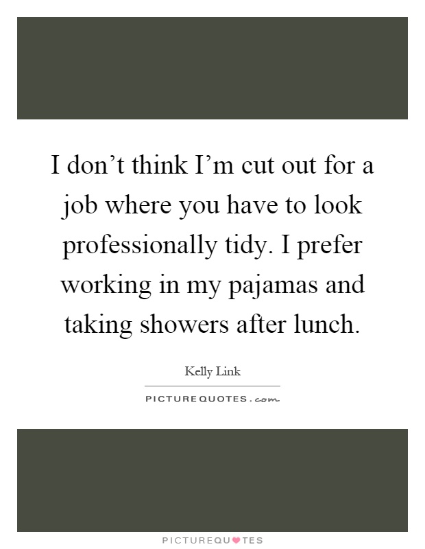 I don't think I'm cut out for a job where you have to look professionally tidy. I prefer working in my pajamas and taking showers after lunch Picture Quote #1