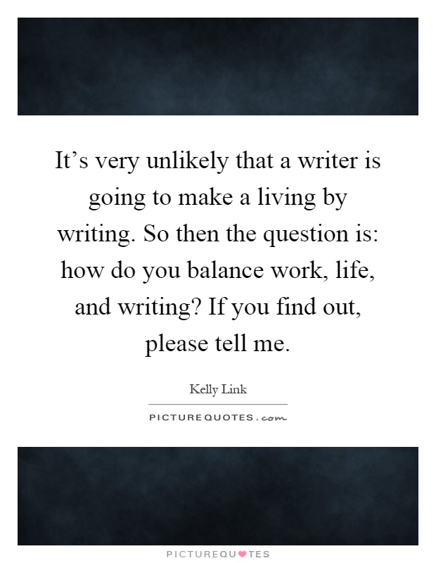 It's very unlikely that a writer is going to make a living by writing. So then the question is: how do you balance work, life, and writing? If you find out, please tell me Picture Quote #1