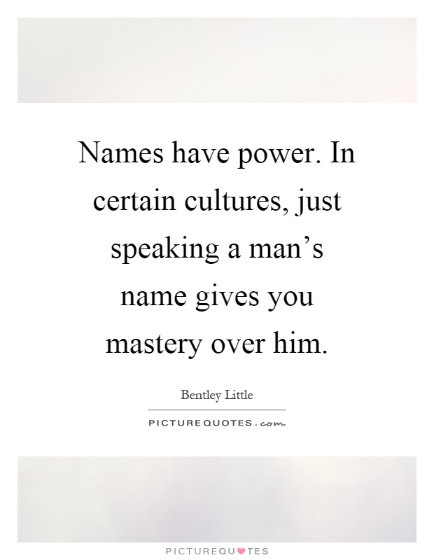 Names have power. In certain cultures, just speaking a man's name gives you mastery over him Picture Quote #1