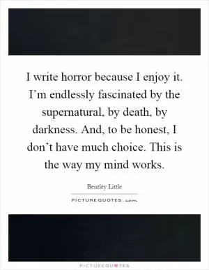 I write horror because I enjoy it. I’m endlessly fascinated by the supernatural, by death, by darkness. And, to be honest, I don’t have much choice. This is the way my mind works Picture Quote #1
