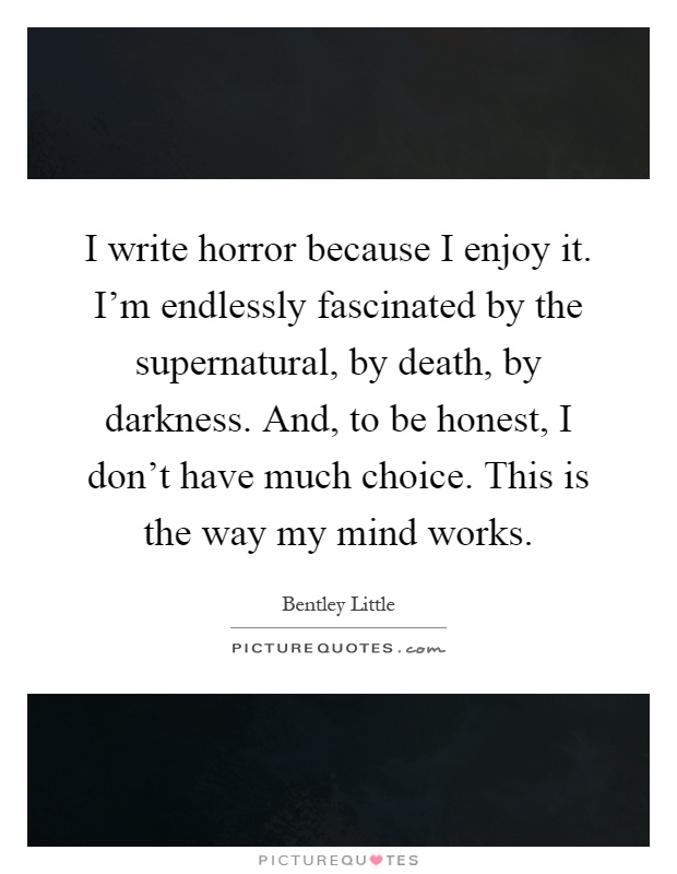I write horror because I enjoy it. I'm endlessly fascinated by the supernatural, by death, by darkness. And, to be honest, I don't have much choice. This is the way my mind works Picture Quote #1
