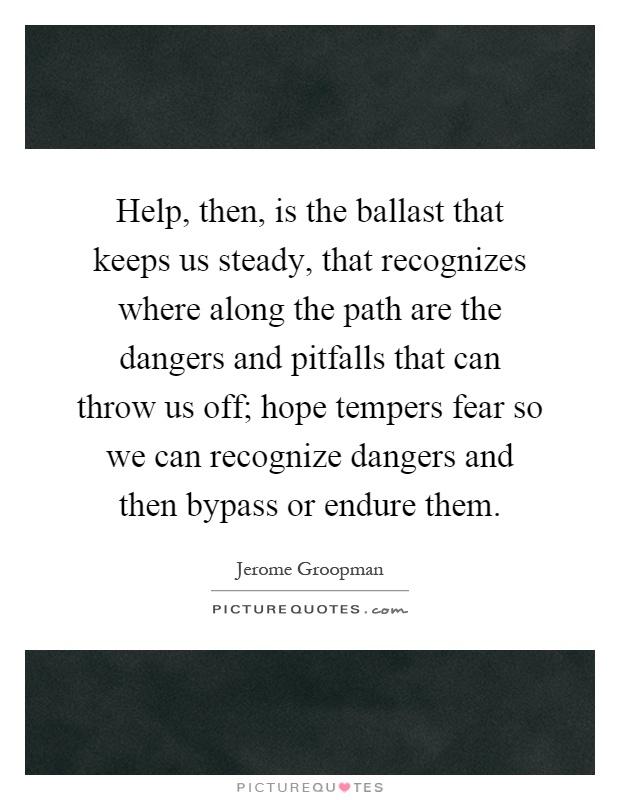 Help, then, is the ballast that keeps us steady, that recognizes where along the path are the dangers and pitfalls that can throw us off; hope tempers fear so we can recognize dangers and then bypass or endure them Picture Quote #1