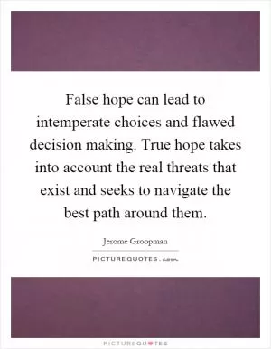 False hope can lead to intemperate choices and flawed decision making. True hope takes into account the real threats that exist and seeks to navigate the best path around them Picture Quote #1