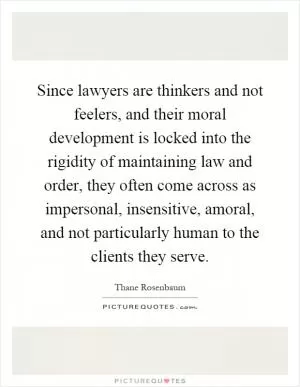 Since lawyers are thinkers and not feelers, and their moral development is locked into the rigidity of maintaining law and order, they often come across as impersonal, insensitive, amoral, and not particularly human to the clients they serve Picture Quote #1