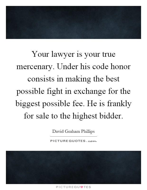 Your lawyer is your true mercenary. Under his code honor consists in making the best possible fight in exchange for the biggest possible fee. He is frankly for sale to the highest bidder Picture Quote #1