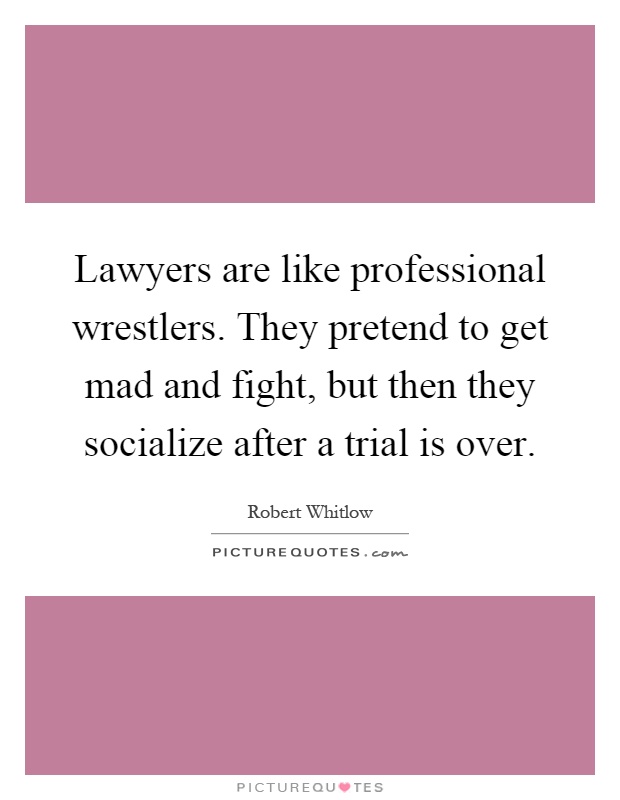 Lawyers are like professional wrestlers. They pretend to get mad and fight, but then they socialize after a trial is over Picture Quote #1