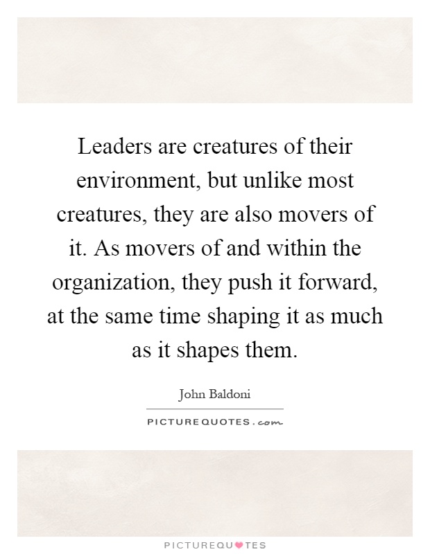 Leaders are creatures of their environment, but unlike most creatures, they are also movers of it. As movers of and within the organization, they push it forward, at the same time shaping it as much as it shapes them Picture Quote #1