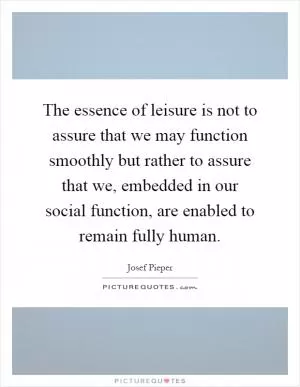The essence of leisure is not to assure that we may function smoothly but rather to assure that we, embedded in our social function, are enabled to remain fully human Picture Quote #1