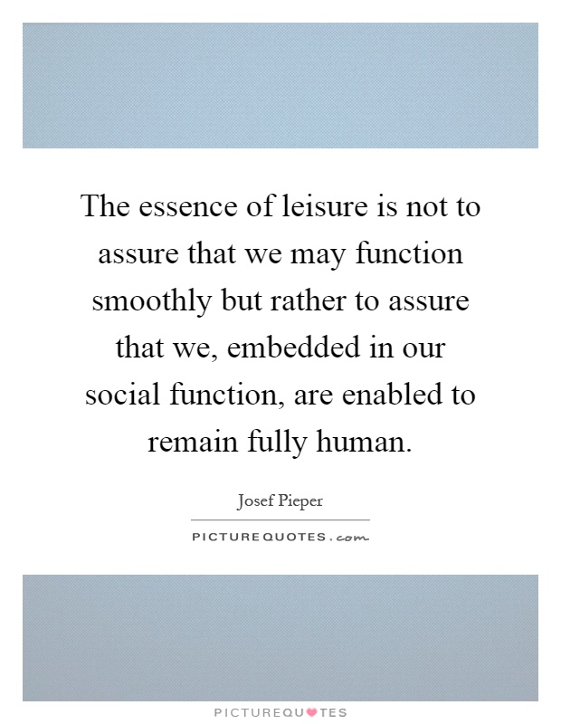 The essence of leisure is not to assure that we may function smoothly but rather to assure that we, embedded in our social function, are enabled to remain fully human Picture Quote #1