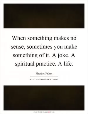 When something makes no sense, sometimes you make something of it. A joke. A spiritual practice. A life Picture Quote #1