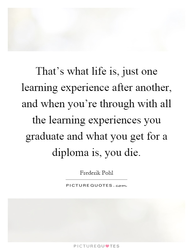 That's what life is, just one learning experience after another, and when you're through with all the learning experiences you graduate and what you get for a diploma is, you die Picture Quote #1