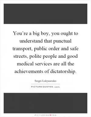 You’re a big boy, you ought to understand that punctual transport, public order and safe streets, polite people and good medical services are all the achievements of dictatorship Picture Quote #1