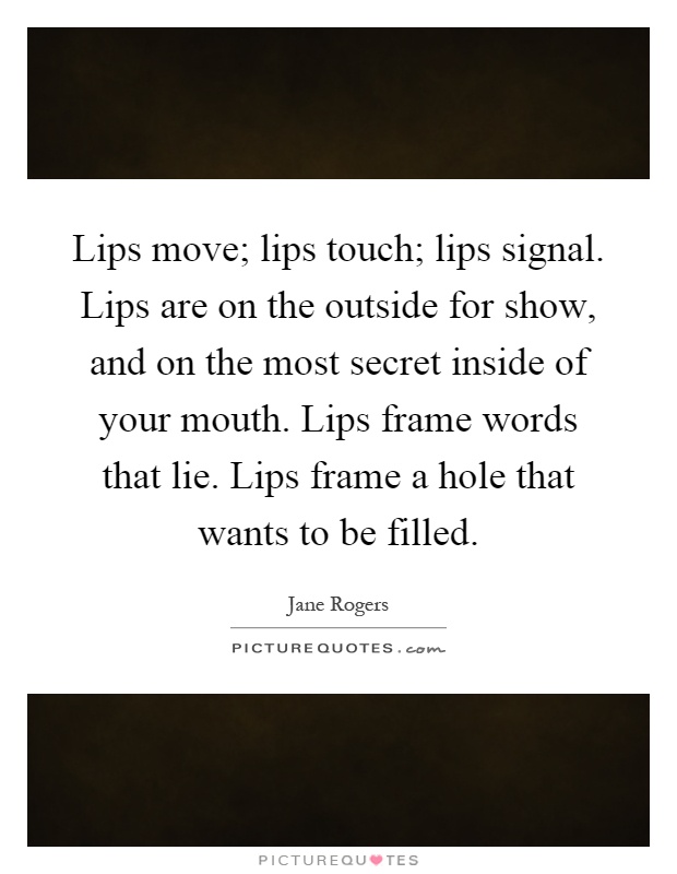 Lips move; lips touch; lips signal. Lips are on the outside for show, and on the most secret inside of your mouth. Lips frame words that lie. Lips frame a hole that wants to be filled Picture Quote #1