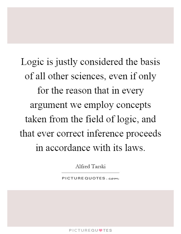 Logic is justly considered the basis of all other sciences, even if only for the reason that in every argument we employ concepts taken from the field of logic, and that ever correct inference proceeds in accordance with its laws Picture Quote #1