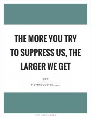 The more you try to suppress us, the larger we get Picture Quote #1