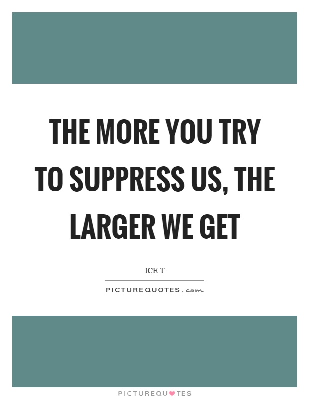The more you try to suppress us, the larger we get Picture Quote #1