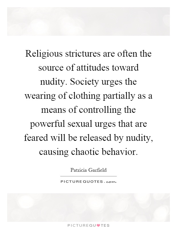 Religious strictures are often the source of attitudes toward nudity. Society urges the wearing of clothing partially as a means of controlling the powerful sexual urges that are feared will be released by nudity, causing chaotic behavior Picture Quote #1