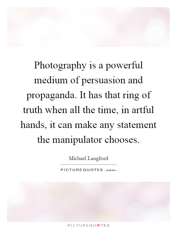 Photography is a powerful medium of persuasion and propaganda. It has that ring of truth when all the time, in artful hands, it can make any statement the manipulator chooses Picture Quote #1